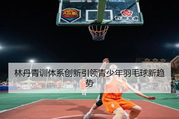林丹青训体系创新引领青少年羽毛球新趋势