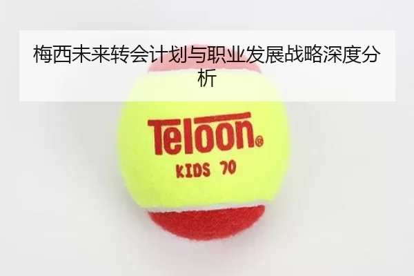 梅西未来转会计划与职业发展战略深度分析