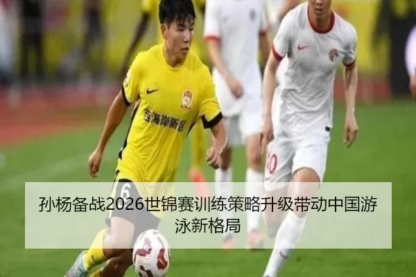 孙杨备战2026世锦赛训练策略升级带动中国游泳新格局